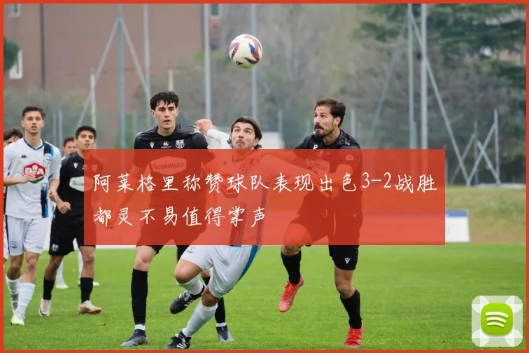 阿莱格里称赞球队表现出色3-2战胜都灵不易值得掌声