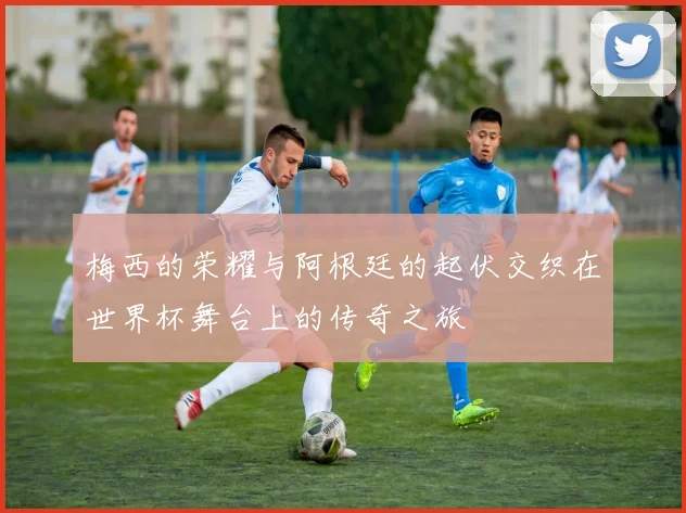 梅西的荣耀与阿根廷的起伏交织在世界杯舞台上的传奇之旅
