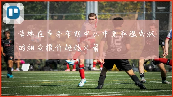 黄蜂在争夺布朗中以申京和选秀权的组合报价超越火箭