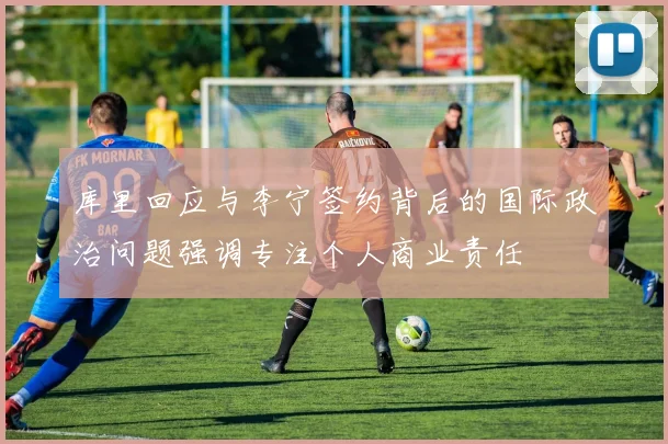 库里回应与李宁签约背后的国际政治问题强调专注个人商业责任