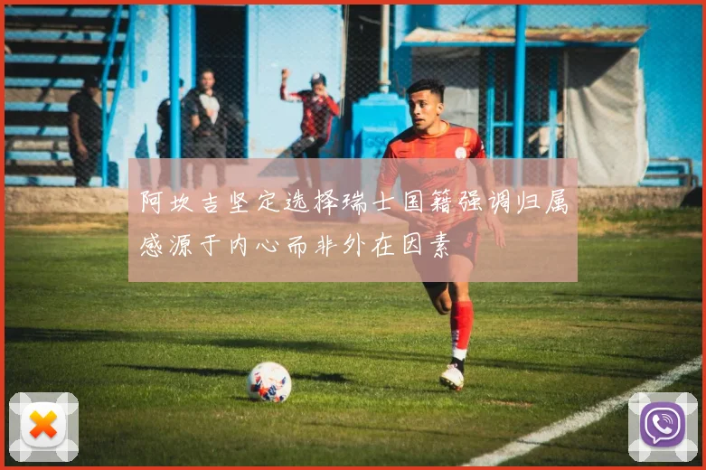阿坎吉坚定选择瑞士国籍强调归属感源于内心而非外在因素