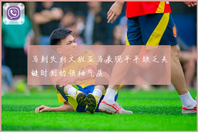 马刺失利文班亚马表现平平缺乏关键时刻的领袖气质