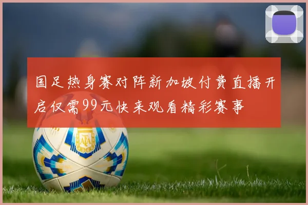 国足热身赛对阵新加坡付费直播开启仅需99元快来观看精彩赛事
