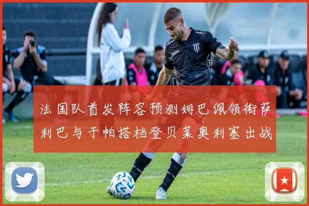 法国队首发阵容预测姆巴佩领衔萨利巴与于帕搭档登贝莱奥利塞出战