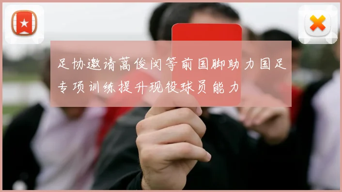 足协邀请蒿俊闵等前国脚助力国足专项训练提升现役球员能力