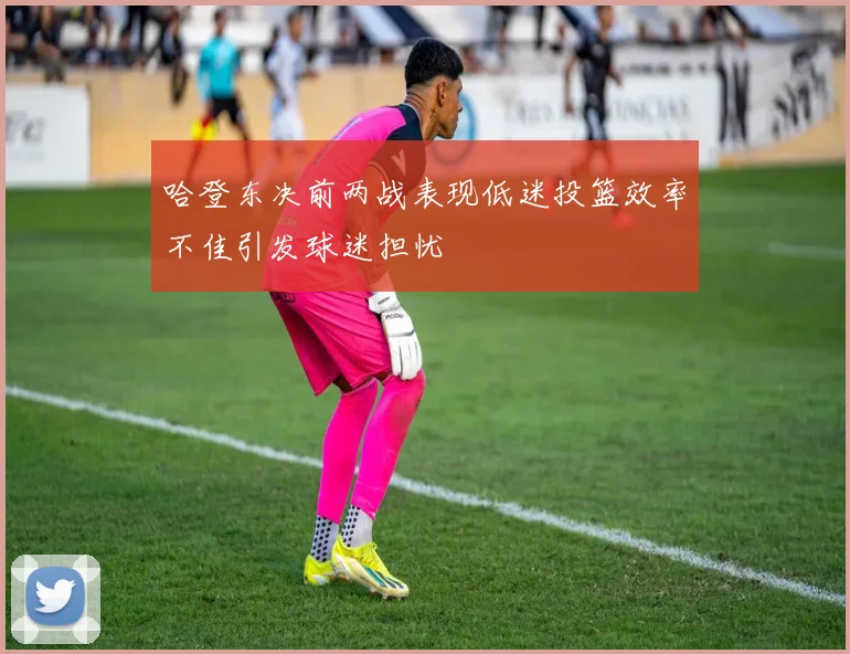哈登东决前两战表现低迷投篮效率不佳引发球迷担忧