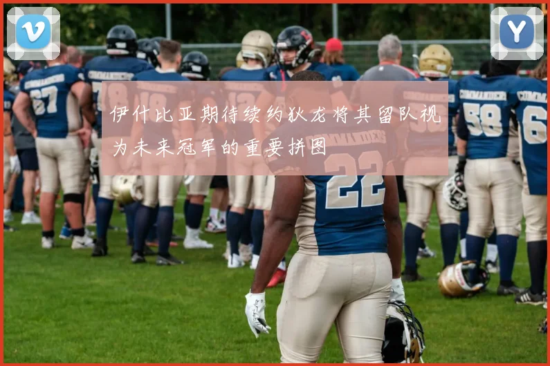 伊什比亚期待续约狄龙将其留队视为未来冠军的重要拼图