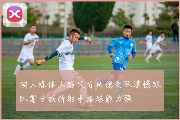 湖人媒体人感叹肯纳德离队遗憾球队需寻找新射手接球能力强