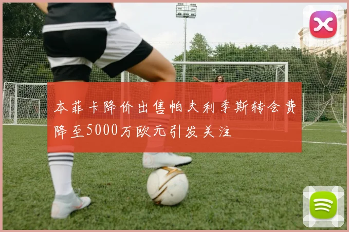 本菲卡降价出售帕夫利季斯转会费降至5000万欧元引发关注