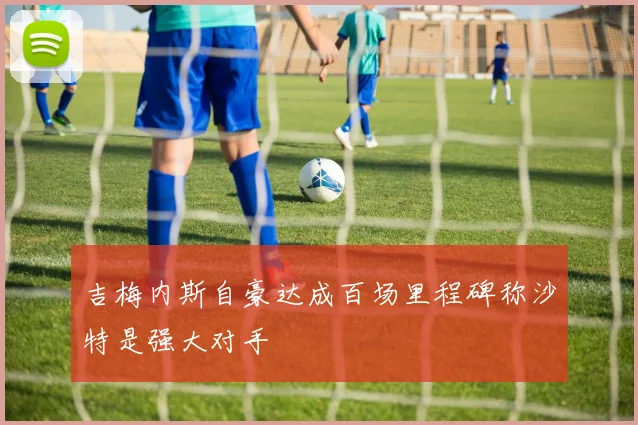 吉梅内斯自豪达成百场里程碑称沙特是强大对手