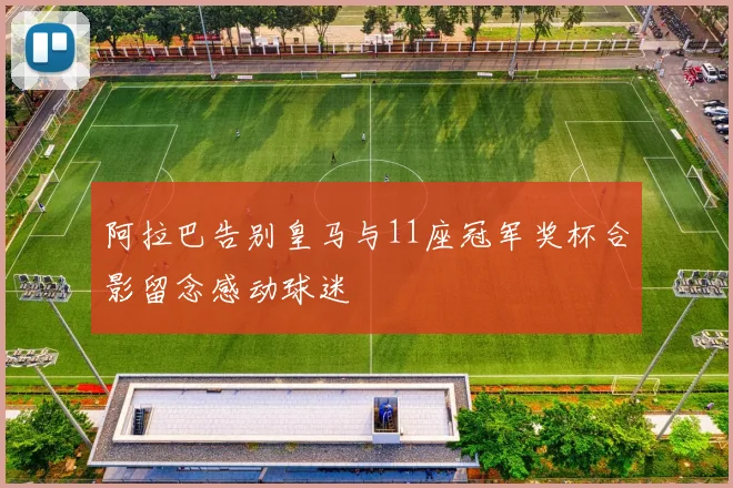 阿拉巴告别皇马与11座冠军奖杯合影留念感动球迷