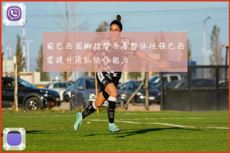 前巴西国脚称摩洛哥整体性强巴西需提升团队协作能力