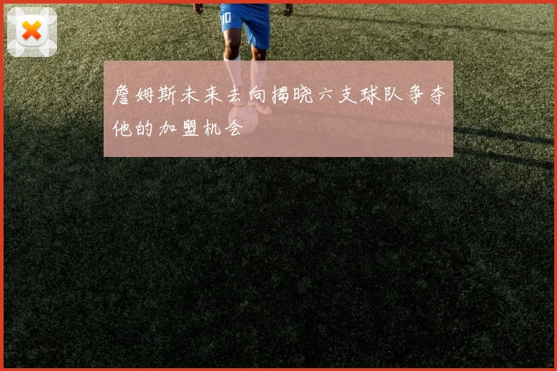 詹姆斯未来去向揭晓六支球队争夺他的加盟机会
