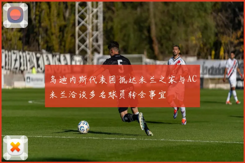 乌迪内斯代表团抵达米兰之家与AC米兰洽谈多名球员转会事宜
