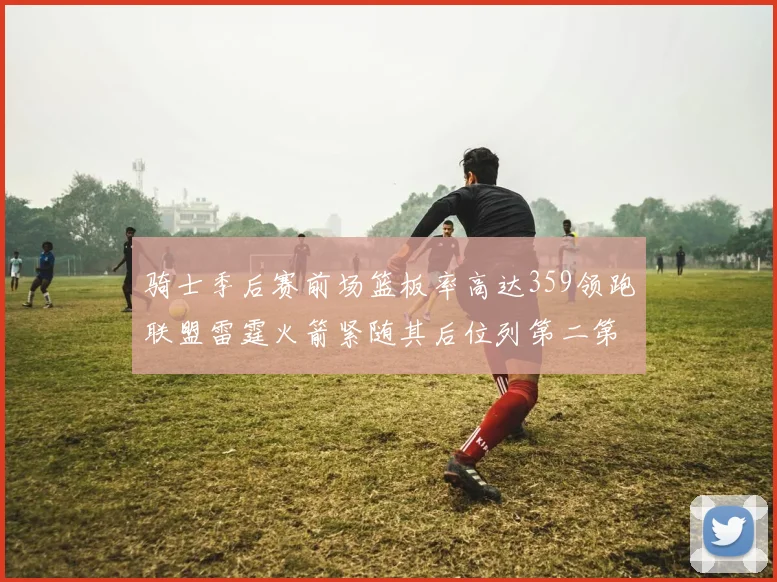 骑士季后赛前场篮板率高达359领跑联盟雷霆火箭紧随其后位列第二第三