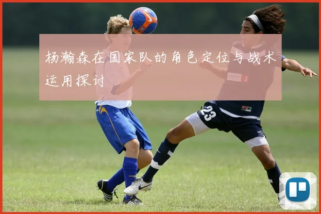 杨瀚森在国家队的角色定位与战术运用探讨