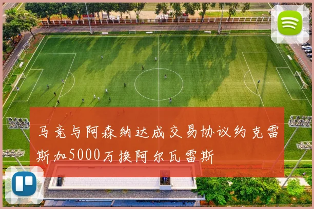 马竞与阿森纳达成交易协议约克雷斯加5000万换阿尔瓦雷斯