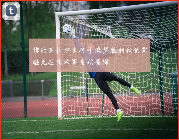 穆西亚拉坦言对手渴望胜利我们需避免在淘汰赛重蹈覆辙