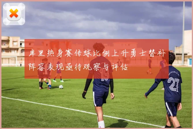 库里热身赛传球比例上升勇士替补阵容表现亟待观察与评估