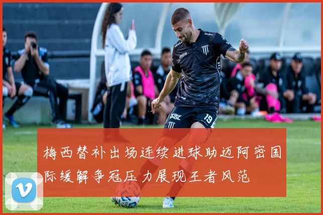 梅西替补出场连续进球助迈阿密国际缓解争冠压力展现王者风范