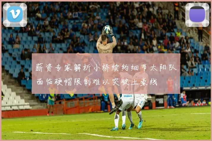 薪资专家解析小桥续约细节太阳队面临硬帽限制难以突破土豪线